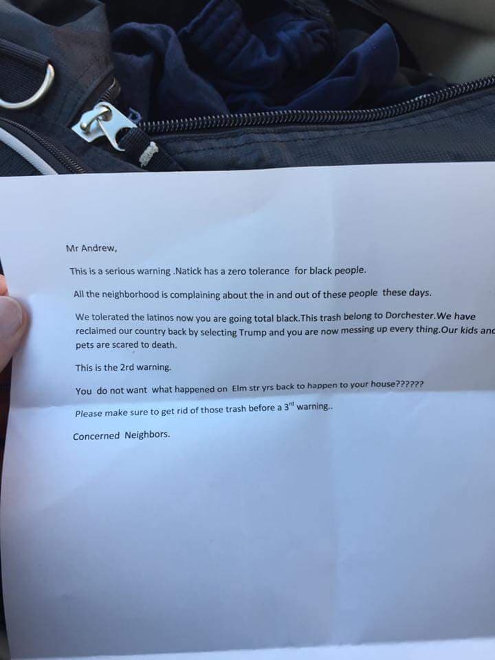 Un residente de Natick, Massachusetts, reportó en Facebook que recibió una carta amenazadora el 14 de noviembre exigiendo que no trajera a negros de visita al vecindario. El documento decía: "Hemos recuperado nuestro país eligiendo a Trump y ahora lo estás estropeando todo. Natick tiene cero tolerancia hacia los negros".
<a href="http://www.rawstory.com/2016/11/pro-trump-letters-warn-minorities-to-leave-town-or-die-we-cleared-the-white-house-of-nrs/">Reportado por Rawstory</a> y
<a href="https://www.bostonglobe.com/metro/2016/11/13/racist-letters-with-references-trump-victory-allegedly-sent-natick/TG9ygzk6IpqnmTOLY3oH7J/story.html">The Boston Globe.</a>