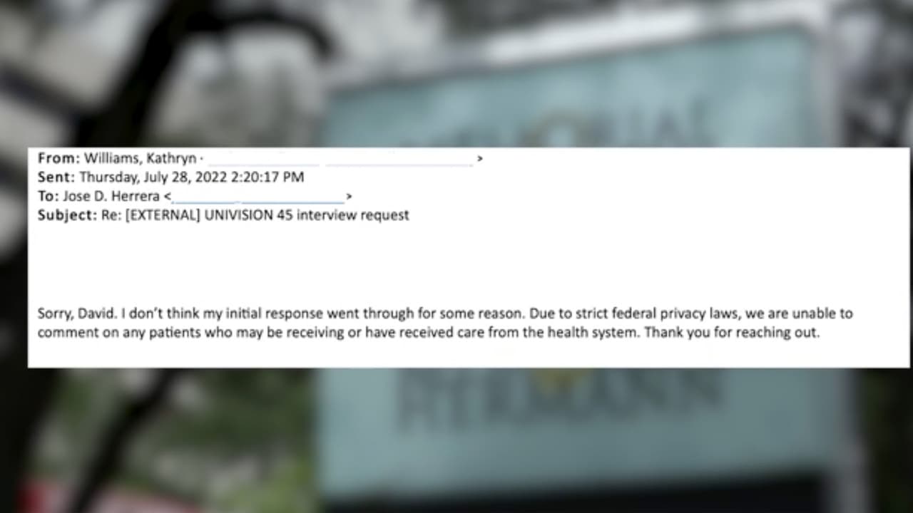 Univision 45 intentó hablar con miembros del hospital sobre el tema y se emitió el siguiente comunicado. “Debido a las estrictas leyes federales de privacidad, no podemos comentar sobre ningún paciente que pueda estar recibiendo o haya recibido atención medica en el sistema de salud”, indicó el Hospital Memorial Hermann.