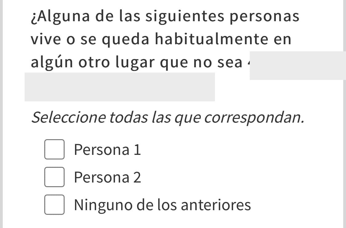 Para evitar que la misma persona se cuente más de una vez, señala si alguien de los que vive en tu hogar se queda también en otro lugar. Esto puede ser porque asiste a la universidad, por razones de trabajo, por estar en un destino militar, en un hogar de ancianos, en la cárcel o prisión. También incluye si alguna persona pasa tiempo en la casa de su padre, madre o con alguno de los abuelos.